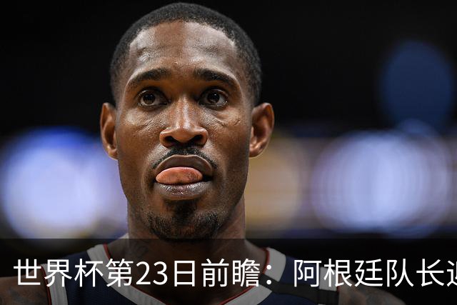 世界杯第23日前瞻：阿根廷队长迎历史之夜 卫冕冠军PK大黑马
