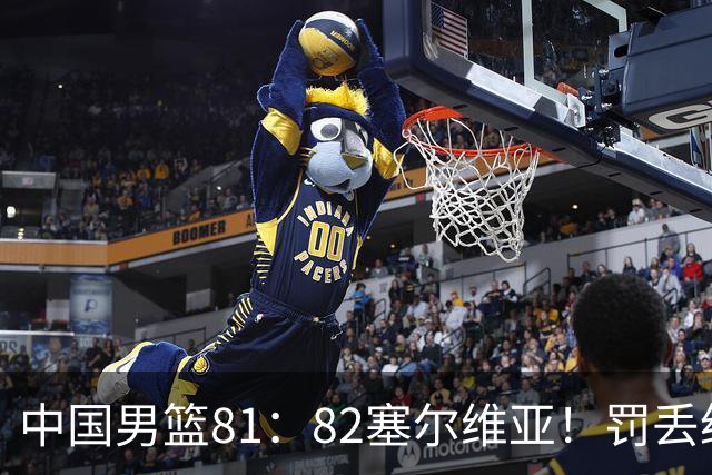中国男篮81：82塞尔维亚！罚丢绝杀球+被补篮绝杀，体验两种死法