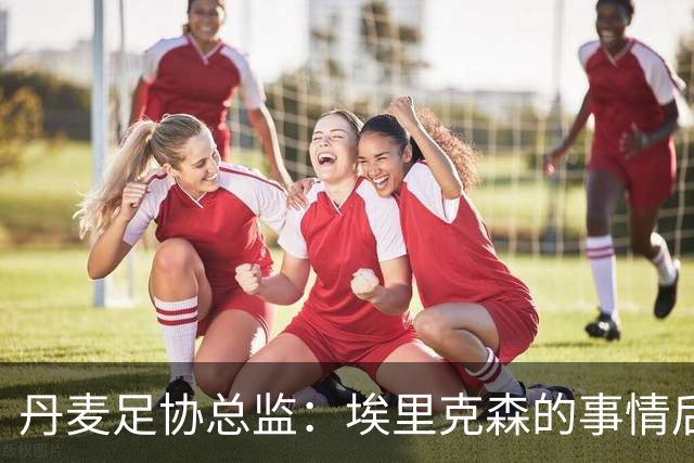 丹麦足协总监：埃里克森的事情后，我们会为丹麦球员采取特别措施