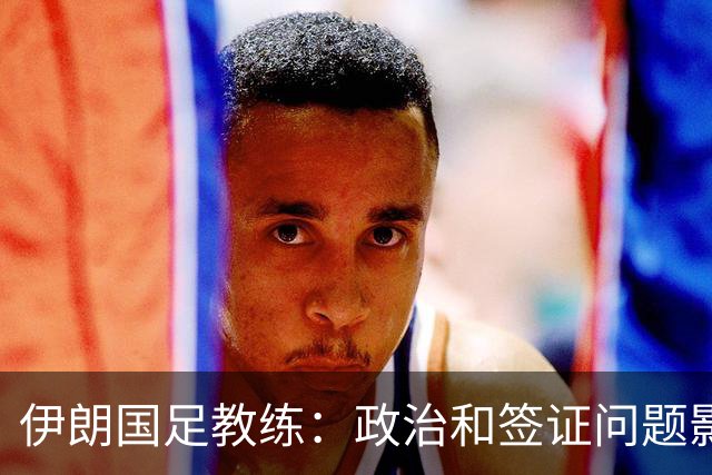 伊朗国足教练：政治和签证问题影响备战 但仍将全力以赴