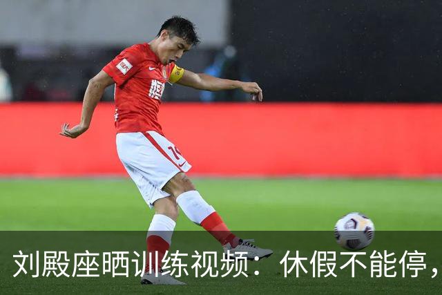 刘殿座晒训练视频：休假不能停，为了这份热爱冲！