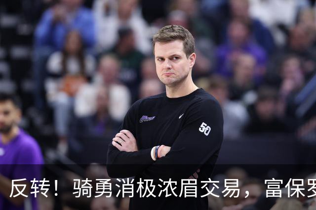 反转！骑勇消极浓眉交易，富保罗计划泡汤，詹姆斯下家或浮出水面
