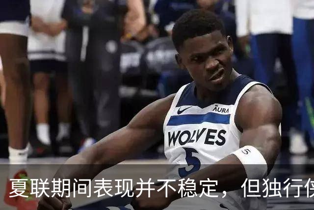 夏联期间表现并不稳定，但独行侠教练组对首轮秀的能力非常信任？