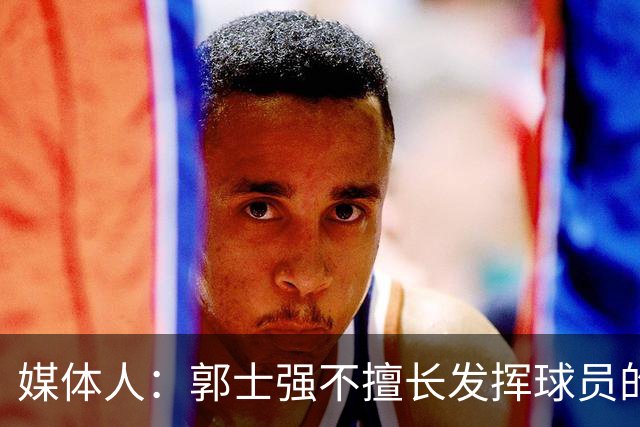 媒体人：郭士强不擅长发挥球员的个性和特点 进攻端缺乏创新性