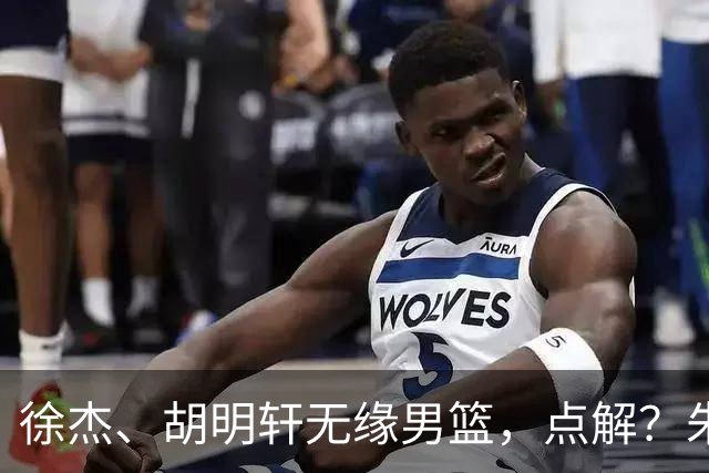 徐杰、胡明轩无缘男篮，点解？朱芳雨进行了解答！