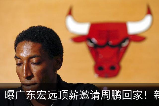 曝广东宏远顶薪邀请周鹏回家！新赛季球员兼助理教练