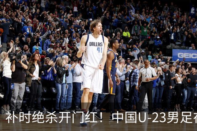 补时绝杀开门红！中国U-23男足在遵义力克塔吉克斯坦斩获邀请赛首胜