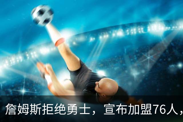 詹姆斯拒绝勇士，宣布加盟76人，放弃高薪，签2年800万超低价合同