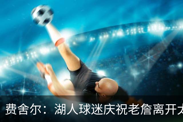 费舍尔：湖人球迷庆祝老詹离开太过分了 不该拿他跟科比作比较