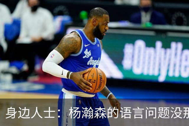 身边人士：杨瀚森的语言问题没那么严重 只是采访时比较紧张