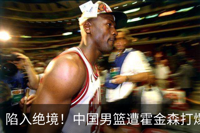 陷入绝境！中国男篮遭霍金森打爆 末轮不胜将无缘世界杯