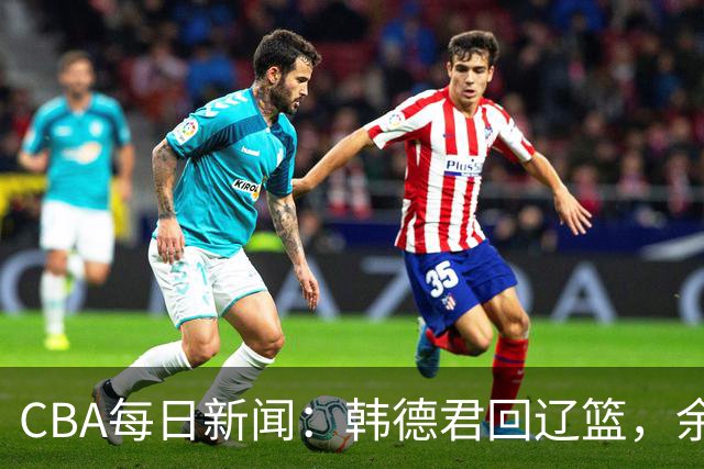 CBA每日新闻：韩德君回辽篮，余嘉豪结束留洋，张镇麟新合同曝光