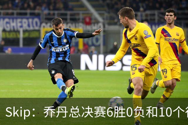 Skip：乔丹总决赛6胜0负&10个得分王 詹姆斯只是个虚假的持久GOAT